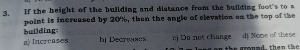 If the height of the building and distance from the building foot’s to a
point is increased by 20%, then the angle of elevation on the top of the
building:
a) Increases b) Decreases c) Do not change d) None of these
the ground, then the