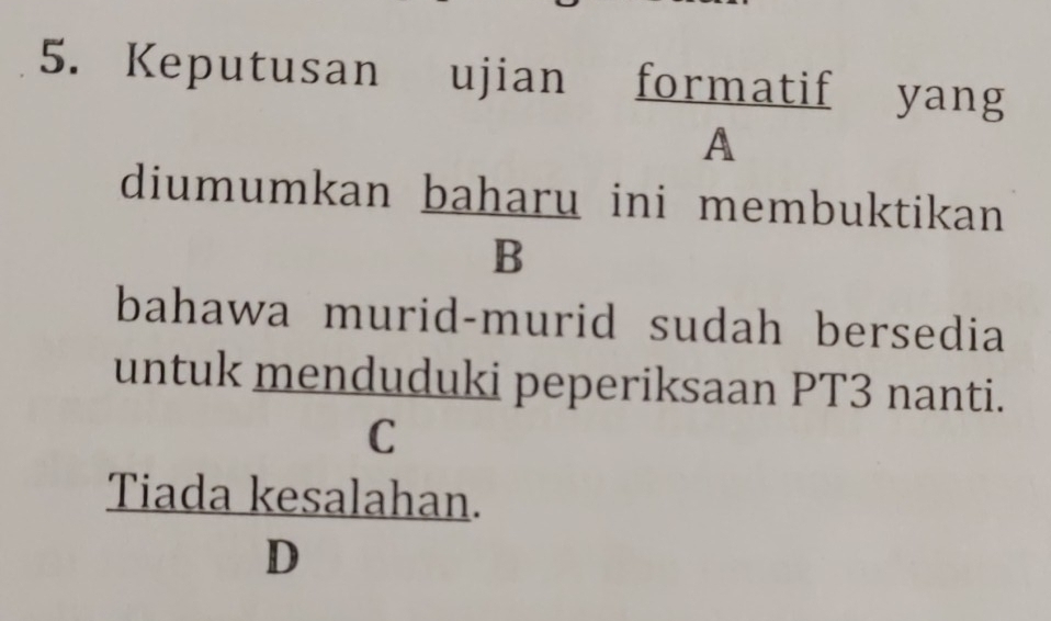 Keputusan ujian formatif yang 
A 
diumumkan baharu ini membuktikan 
B 
bahawa murid-murid sudah bersedia 
untuk menduduki peperiksaan PT3 nanti. 
C
 (Tiadakesalahan.)/D 