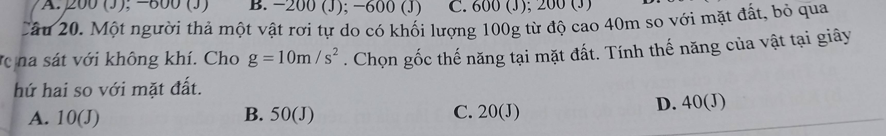 200 (J), −800 (J) B. -200 (J); −600 (J) C. 600 (J); 200 (J)
Câu 20. Một người thả một vật rơi tự do có khối lượng 100g từ độ cao 40m so với mặt đất, bỏ qua
T na sát với không khí. Cho g=10m/s^2. Chọn gốc thế năng tại mặt đất. Tính thế năng của vật tại giây
hứ hai so với mặt đất.
A. 10(J) B. 50(J) C. 20(J) D. 40(J)