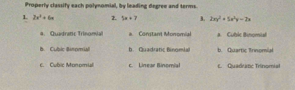 Properly classify each polynomial, by leading degree and terms.
1. 2x^3+6x 2. 5x+7 3. 2xy^2+5x^2y-2x
a. Quadratic Trinomial a. Constant Monomial a. Cubic Binomial
b. Cubic Binomial b. Quadratic Binomial b. Quartic Trinomial
c. Cubic Monomial c. Linear Binomial c. Quadratic Trinomial