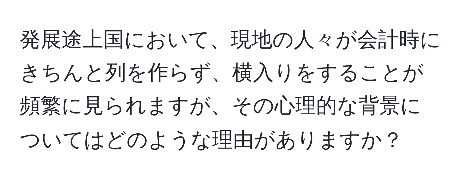 発展途上国において、現地の人々が会計時にきちんと列を作らず、横入りをすることが頻繁に見られますが、その心理的な背景についてはどのような理由がありますか？