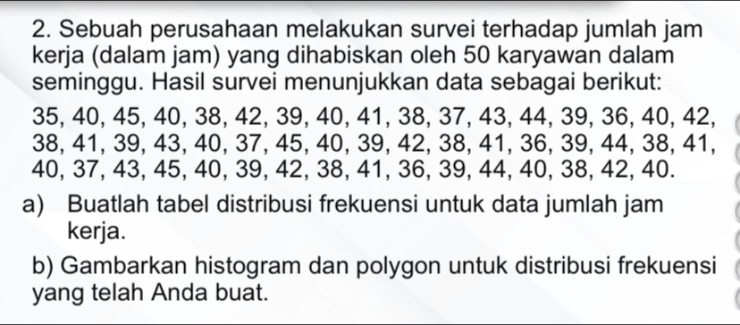 Sebuah perusahaan melakukan survei terhadap jumlah jam 
kerja (dalam jam) yang dihabiskan oleh 50 karyawan dalam 
seminggu. Hasil survei menunjukkan data sebagai berikut:
35, 40, 45, 40, 38, 42, 39, 40, 41, 38, 37, 43, 44, 39, 36, 40, 42,
38, 41, 39, 43, 40, 37, 45, 40, 39, 42, 38, 41, 36, 39, 44, 38, 41,
40, 37, 43, 45, 40, 39, 42, 38, 41, 36, 39, 44, 40, 38, 42, 40. 
a) Buatlah tabel distribusi frekuensi untuk data jumlah jam 
kerja. 
b) Gambarkan histogram dan polygon untuk distribusi frekuensi 
yang telah Anda buat.