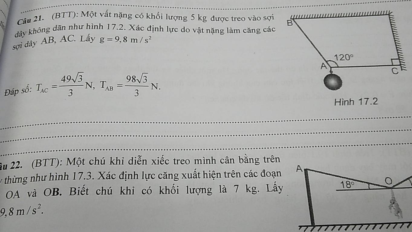 (BTT): Một vất nặng có khối lượng 5 kg được treo vào sợi
dây không dãn như hình 17.2. Xác định lực do vật nặng làm căng các
sợi dây AB, AC. Lấy g=9,8m/s^2
Đáp số: T_AC= 49sqrt(3)/3 N,T_AB= 98sqrt(3)/3 N.
Hình 17.2
_
_
_
âu 22. (BTT): Một chú khỉ diễn xiếc treo mình cân bằng trên
* thừng như hình 17.3. Xác định lực căng xuất hiện trên các đoạn
OA và OB. Biết chú khi có khối lượng là 7 kg. Lấy
9,8m/s^2.