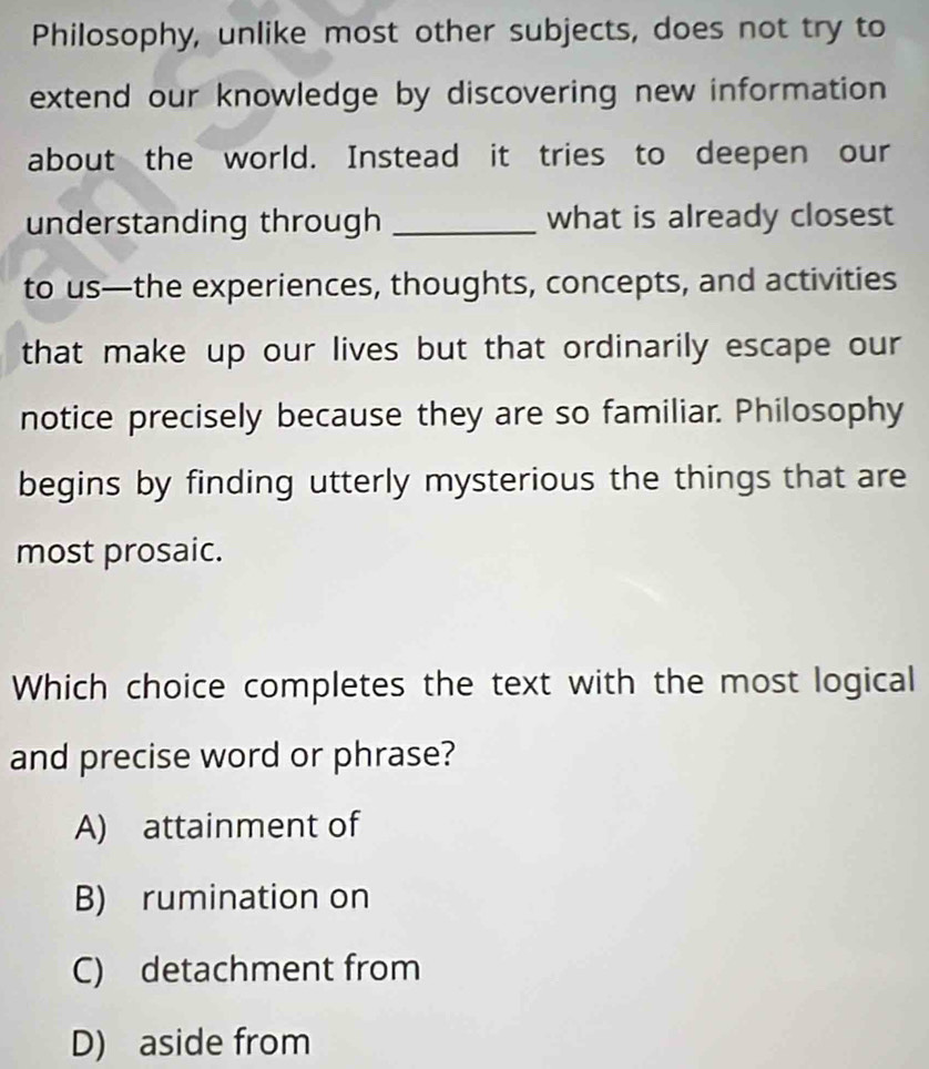 Philosophy, unlike most other subjects, does not try to
extend our knowledge by discovering new information 
about the world. Instead it tries to deepen our
understanding through _what is already closest
to us—the experiences, thoughts, concepts, and activities
that make up our lives but that ordinarily escape our 
notice precisely because they are so familiar. Philosophy
begins by finding utterly mysterious the things that are
most prosaic.
Which choice completes the text with the most logical
and precise word or phrase?
A) attainment of
B) rumination on
C) detachment from
D) aside from