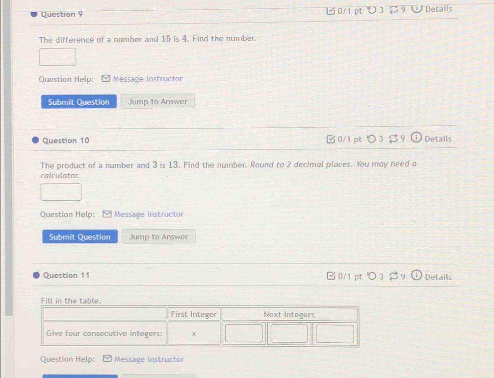 つ 3 9 Details 
The difference of a number and 15 is 4. Find the number. 
Question Help: Message instructor 
Submit Question Jump to Answer 
Question 10 0/1 pt 3 9 Details 
The product of a number and 3 is 13. Find the number. Round to 2 decimal places. You may need a 
calculator. 
Question Help: Message instructor 
Submit Question Jump to Answer 
Question 11 0/1 pt Details 
Question Help: Message instructor
