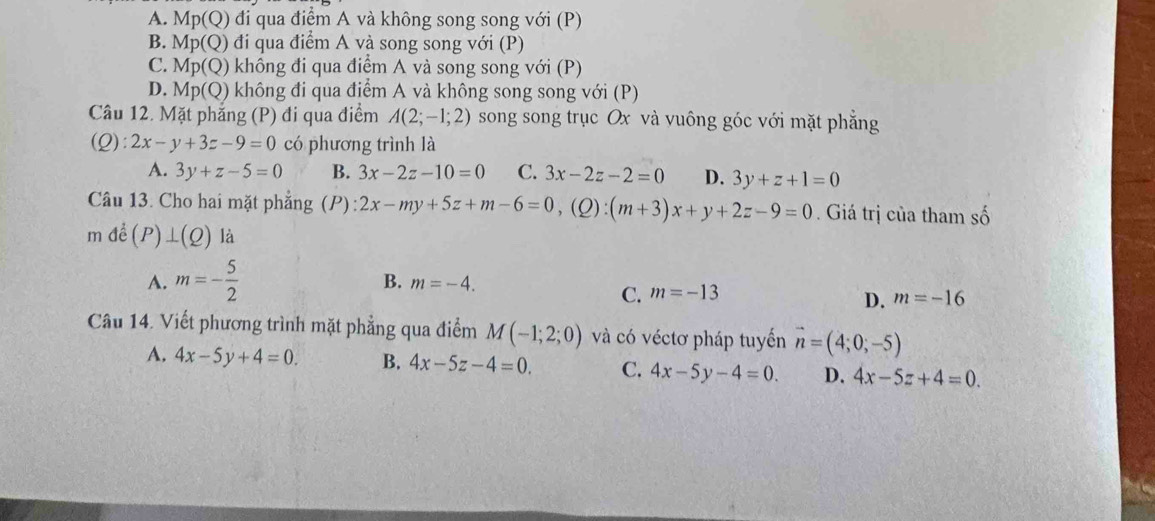 A. Mp(Q) 0 đi qua điểm A và không song song với (P)
B. Mp(Q) đi qua điểm A và song song với (P)
C. Mp(Q) không đi qua điểm A và song song với (P)
D. Mp(Q) 0 không đi qua điểm A và không song song với (P)
Câu 12. Mặt phăng (P) đi qua điểm A(2;-1;2) song song trục Ox và vuông góc với mặt phẳng
(Q):2x-y+3z-9=0 có phương trình là
A. 3y+z-5=0 B. 3x-2z-10=0 C. 3x-2z-2=0 D. 3y+z+1=0
Câu 13. Cho hai mặt phẳng (P): 2x-my+5z+m-6=0, (Q):(m+3)x+y+2z-9=0 Giá trị của tham số
mde^j(P)⊥ (Q) là
A. m=- 5/2 
B. m=-4. C. m=-13
D. m=-16
Câu 14. Viết phương trình mặt phẳng qua điểm M(-1;2;0) và có véctơ pháp tuyển vector n=(4;0;-5)
A. 4x-5y+4=0. B. 4x-5z-4=0. C. 4x-5y-4=0. D. 4x-5z+4=0.