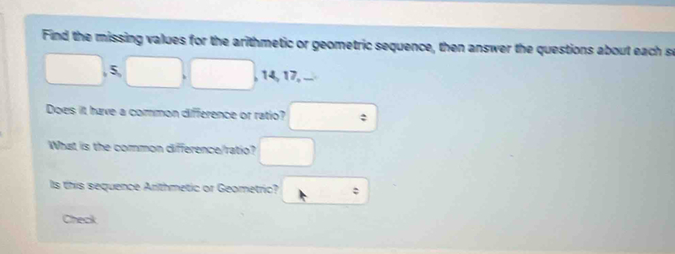 Find the missing values for the arithmetic or geometric sequence, then answer the questions about each s
□. □ □ 5 , 14, 17, ... 
Does it have a common difference or ratio? □ 
What is the common difference/ratio? □ 
Is this sequence Arithmetic or Geometric? t : 
Check