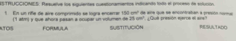 NSTRUCCIONES: Resuelve los siguientes cuesconamientos indicando todo el proceso de solución. 
1. En un rifle de aire comprimido se logra encerrar 150cm^3 de aire que se encontraban a presión normal 
(1 atm) y que ahora pasan a ocupar un volumen de 25cm^3 ¿Que presión ejerce el aire? 
ATOS FORMULA SUSTITUCIÓN RESULTADO