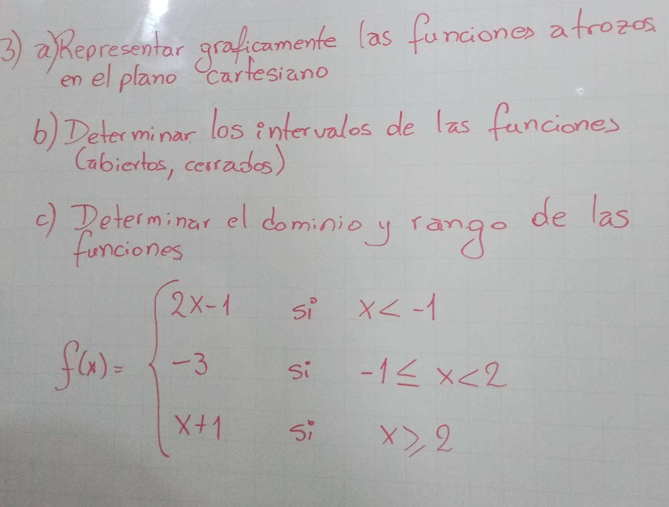 ③) aepresentar graficamente las funciones afrozes 
en el plano Carfesiano 
() Determinar los intervalos de las fanciones 
(abiertos, cerrados) 
() Peterminar el dominioy rango de las 
funciones
f(x)=beginarrayl 2x-1sx <2 x+1sx≥ 2endarray.