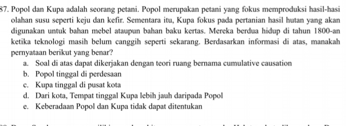 Popol dan Kupa adalah seorang petani. Popol merupakan petani yang fokus memproduksi hasil-hasi
olahan susu seperti keju dan kefir. Sementara itu, Kupa fokus pada pertanian hasil hutan yang akan
digunakan untuk bahan mebel ataupun bahan baku kertas. Mereka berdua hidup di tahun 1800 -an
ketika teknologi masih belum canggih seperti sekarang. Berdasarkan informasi di atas, manakah
pernyataan berikut yang benar?
a. Soal di atas dapat dikerjakan dengan teori ruang bernama cumulative causation
b. Popol tinggal di perdesaan
c. Kupa tinggal di pusat kota
d. Dari kota, Tempat tinggal Kupa lebih jauh daripada Popol
e. Keberadaan Popol dan Kupa tidak dapat ditentukan