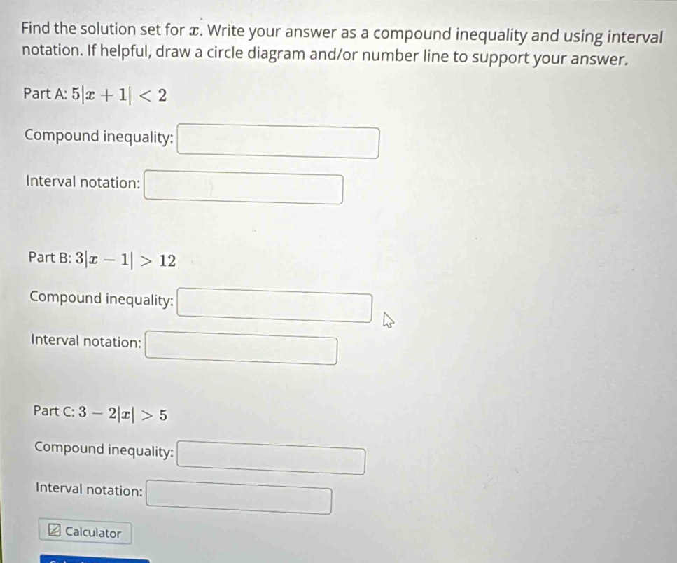 Find the solution set for x. Write your answer as a compound inequality and using interval 
notation. If helpful, draw a circle diagram and/or number line to support your answer. 
Part A: 5|x+1|<2</tex> 
Compound inequality: □ 
Interval notation: □ 
Part B: 3|x-1|>12
Compound inequality: □ 
Interval notation: □ 
Part C: 3-2|x|>5
Compound inequality: □ 
Interval notation: □ 
Calculator