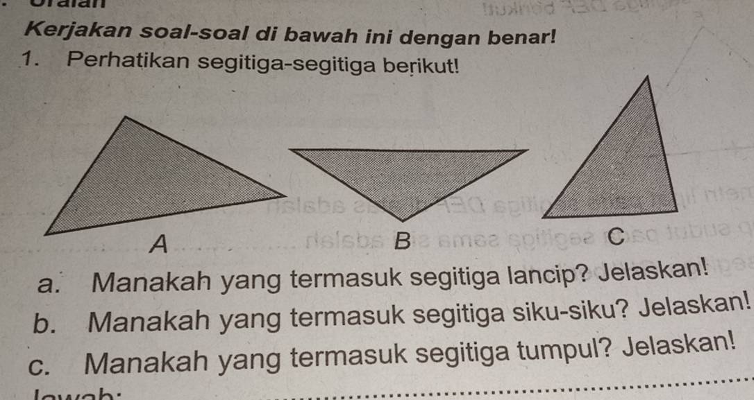 Kerjakan soal-soal di bawah ini dengan benar! 
1. Perhatikan segitiga-segitiga berikut! 
a. Manakah yang termasuk segitiga lancip? Jelaskan! 
b. Manakah yang termasuk segitiga siku-siku? Jelaskan! 
c. Manakah yang termasuk segitiga tumpul? Jelaskan!