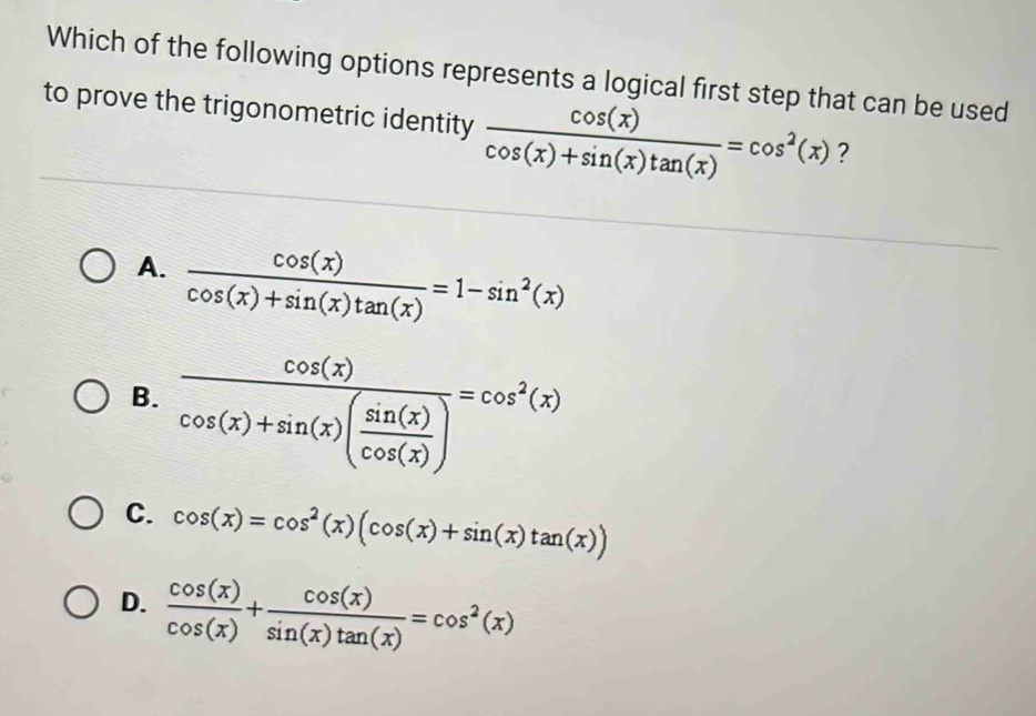 Which of the following options represents a logical first step that can be used
to prove the trigonometric identity  cos (x)/cos (x)+sin (x)tan (x) =cos^2(x) ?
A.  cos (x)/cos (x)+sin (x)tan (x) =1-sin^2(x)
B. frac cos (x)cos (x)+sin (x)( sin (x)/cos (x) )=cos^2(x)
C. cos (x)=cos^2(x)(cos (x)+sin (x)tan (x))
D.  cos (x)/cos (x) + cos (x)/sin (x)tan (x) =cos^2(x)