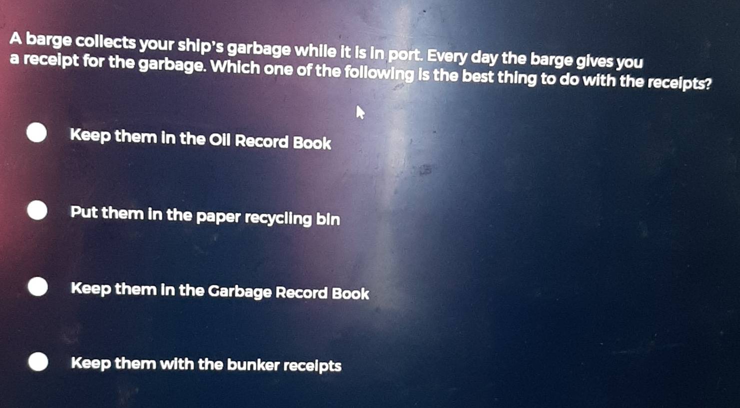 A barge collects your ship's garbage while it is in port. Every day the barge gives you
a receipt for the garbage. Which one of the following is the best thing to do with the receipts?
Keep them in the Oil Record Book
Put them in the paper recycling bin
Keep them in the Garbage Record Book
Keep them with the bunker receipts