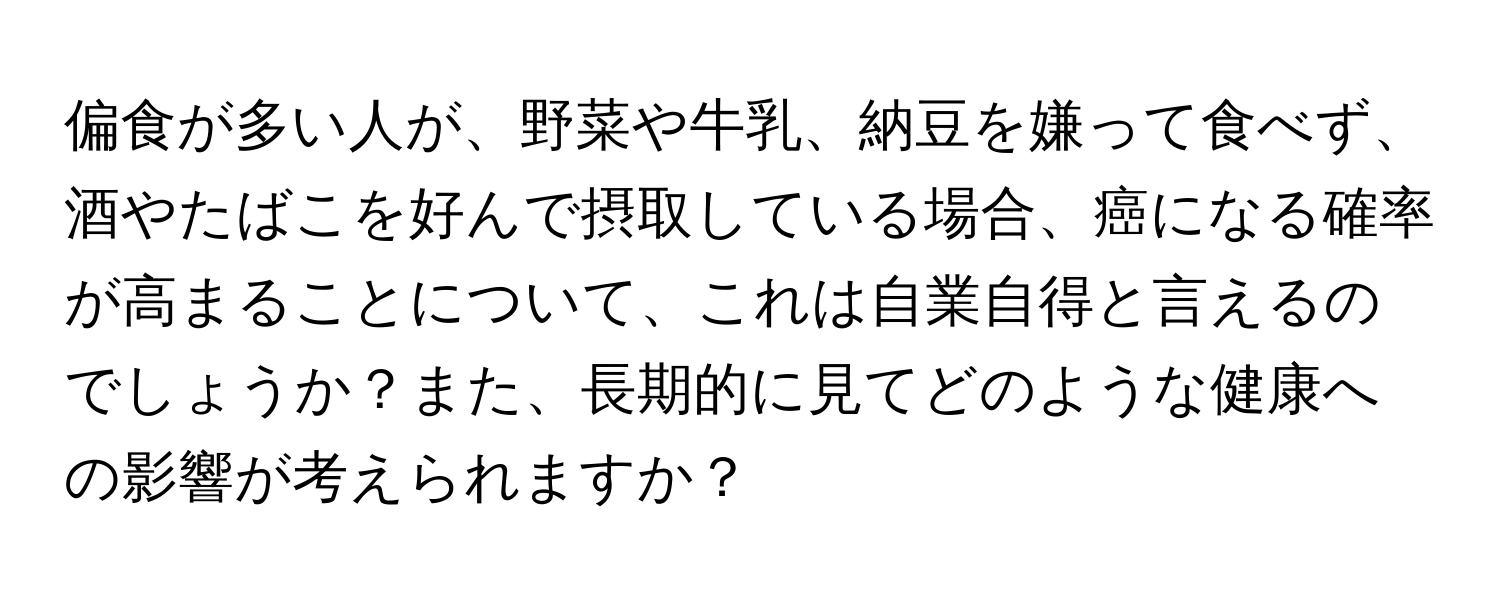 偏食が多い人が、野菜や牛乳、納豆を嫌って食べず、酒やたばこを好んで摂取している場合、癌になる確率が高まることについて、これは自業自得と言えるのでしょうか？また、長期的に見てどのような健康への影響が考えられますか？