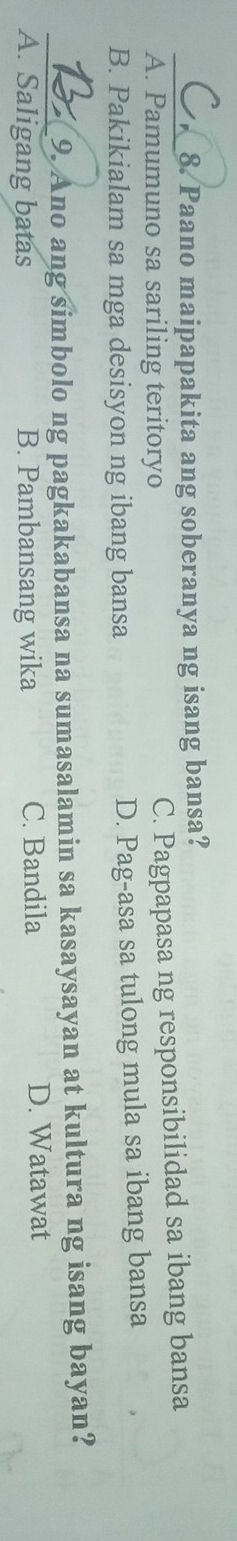 Paano maipapakita ang soberanya ng isang bansa?
A. Pamumuno sa sariling teritoryo
C. Pagpapasa ng responsibilidad sa ibang bansa
B. Pakikialam sa mga desisyon ng ibang bansa D. Pag-asa sa tulong mula sa ibang bansa
_9. Ano ang simbolo ng pagkakabansa na sumasalamin sa kasaysayan at kultura ng isang bayan?
A. Saligang batas B. Pambansang wika C. Bandila D. Watawat