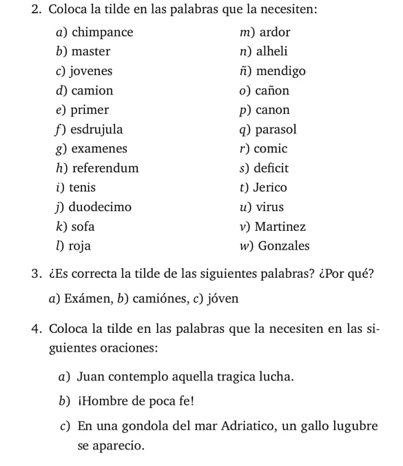 Coloca la tilde en las palabras que la necesiten:
a) chimpance m) ardor
b) master n) alheli
c) jovenes ñ) mendigo
d) camion o) cañon
e) primer p) canon
ƒ) esdrujula q) parasol
g) examenes r) comic
h) referendum s) deficit
i) tenis t) Jerico
j) duodecimo u) virus
k) sofa v) Martinez
l) roja w) Gonzales
3. ¿Es correcta la tilde de las siguientes palabras? ¿Por qué?
a) Exámen, b) camiónes, c) jóven
4. Coloca la tilde en las palabras que la necesiten en las si-
guientes oraciones:
a) Juan contemplo aquella tragica lucha.
b) iHombre de poca fe!
c) En una gondola del mar Adriatico, un gallo lugubre
se aparecio.