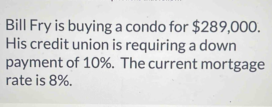 Bill Fry is buying a condo for $289,000. 
His credit union is requiring a down 
payment of 10%. The current mortgage 
rate is 8%.