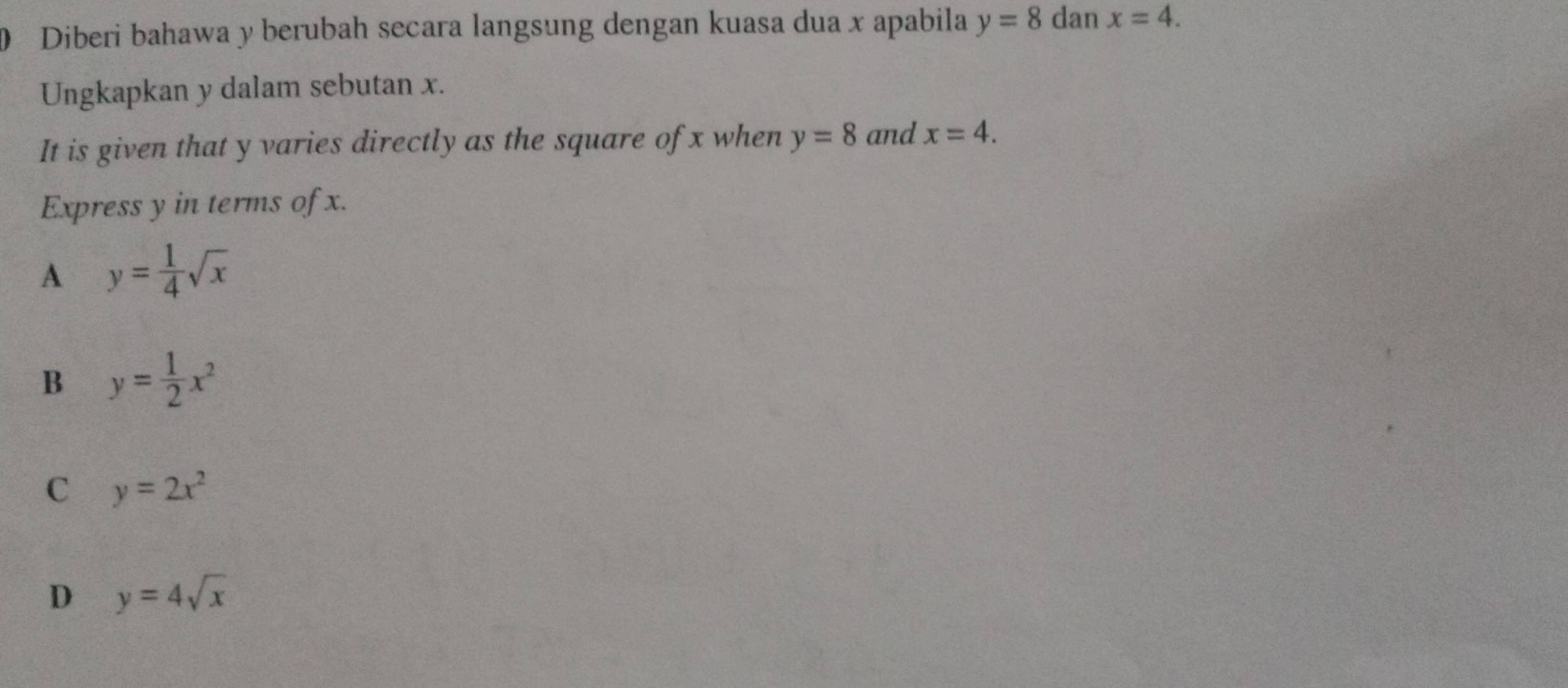 Diberi bahawa y berubah secara langsung dengan kuasa dua x apabila y=8 dan x=4. 
Ungkapkan y dalam sebutan x.
It is given that y varies directly as the square of x when y=8 and x=4. 
Express y in terms of x.
A y= 1/4 sqrt(x)
B y= 1/2 x^2
C y=2x^2
D y=4sqrt(x)