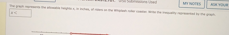 2:101. 0/50 Submissions Used MY NOTES ASK YOUR 
The graph represents the allowable heights x, in inches, of riders on the Whiplash roller coaster. Write the inequality represented by the graph.
x