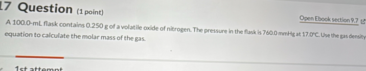 Question (1 point) Open Ebook section 9.7 [ 
A 100.0-mL flask contains 0.250 g of a volatile oxide of nitrogen. The pressure in the flask is 760.0 mmHg at 17.0°C Use the gas density 
equation to calculate the molar mass of the gas. 
1st attemnt