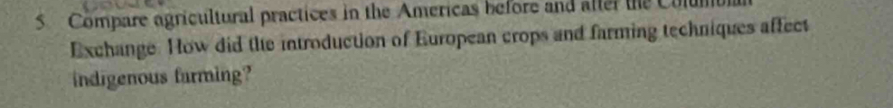Compare agricultural practices in the Americas before and aller the U 
Exchange. How did the introduction of European crops and farming techniques affect 
indigenous farming?
