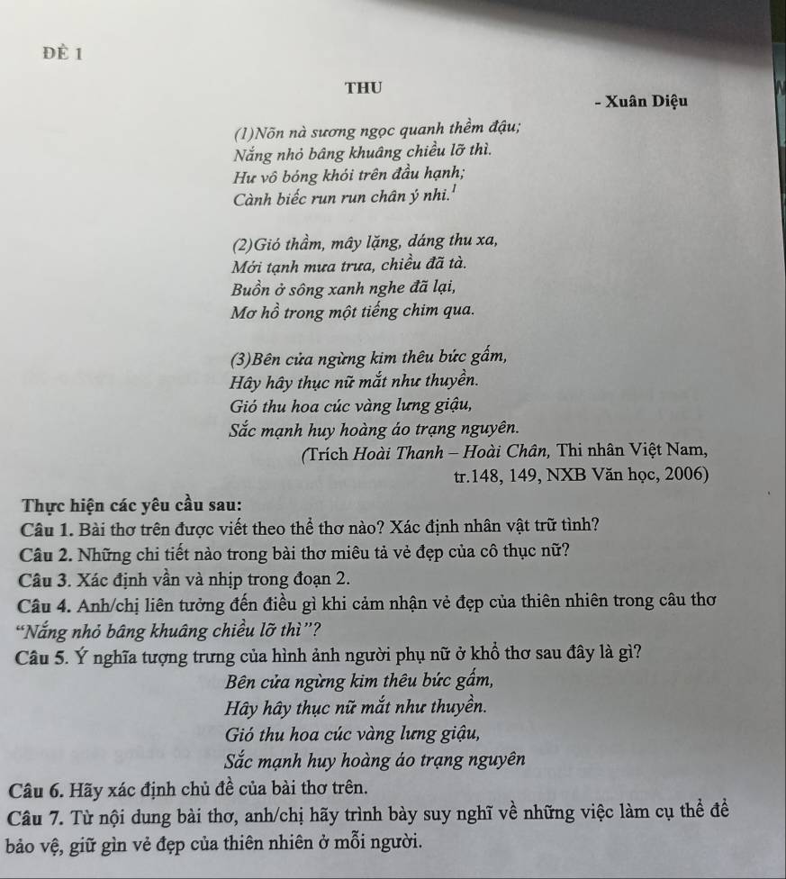 Đè 1
THU
- Xuân Diệu
(1)Nõn nà sương ngọc quanh thềm đậu;
Nắng nhỏ bâng khuâng chiều lỡ thì.
Hư vô bóng khói trên đầu hạnh;
Cành biếc run run chân ý nhi.'
(2)Gió thầm, mây lặng, dáng thu xa,
Mới tạnh mưa trưa, chiều đã tà.
Buồn ở sông xanh nghe đã lại,
Mơ hồ trong một tiếng chim qua.
(3)Bên cửa ngừng kim thêu bức gấm,
Hây hây thục nữ mắt như thuyền.
Gó thu hoa cúc vàng lưng giậu,
Sắc mạnh huy hoàng áo trạng nguyên.
(Trích Hoài Thanh - Hoài Chân, Thi nhân Việt Nam,
tr.148, 149, NXB Văn học, 2006)
Thực hiện các yêu cầu sau:
Câu 1. Bài thơ trên được viết theo thể thơ nào? Xác định nhân vật trữ tình?
Câu 2. Những chi tiết nào trong bài thơ miêu tả vẻ đẹp của cô thục nữ?
Câu 3. Xác định vần và nhịp trong đoạn 2.
Câu 4. Anh/chị liên tưởng đến điều gì khi cảm nhận vẻ đẹp của thiên nhiên trong câu thơ
“Nắng nhỏ bâng khuâng chiều lỡ thì”?
Câu 5. Ý nghĩa tượng trưng của hình ảnh người phụ nữ ở khổ thơ sau đây là gì?
Bên cửa ngừng kim thêu bức gẩm,
Hây hây thục nữ mắt như thuyền.
Gó thu hoa cúc vàng lưng giậu,
Sắc mạnh huy hoàng áo trạng nguyên
Câu 6. Hãy xác định chủ đề của bài thơ trên.
Câu 7. Từ nội dung bài thơ, anh/chị hãy trình bày suy nghĩ về những việc làm cụ thể đề
bảo vệ, giữ gìn vẻ đẹp của thiên nhiên ở mỗi người.