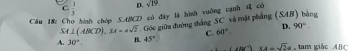 C.  1/3 
D. sqrt(19)
Câu 18: Cho hình chóp S. ABCD có đây là hình vuỡng cạnh Q có
SA⊥ (ABCD), SA=asqrt(2). Góc giữa đường thẳng SC và mặt phẳng (SAB) bǎng
C. 60°. D. 90°.
A. 30°. B. 45°.
(ABC)SA=sqrt(2)a , tam giác ABC