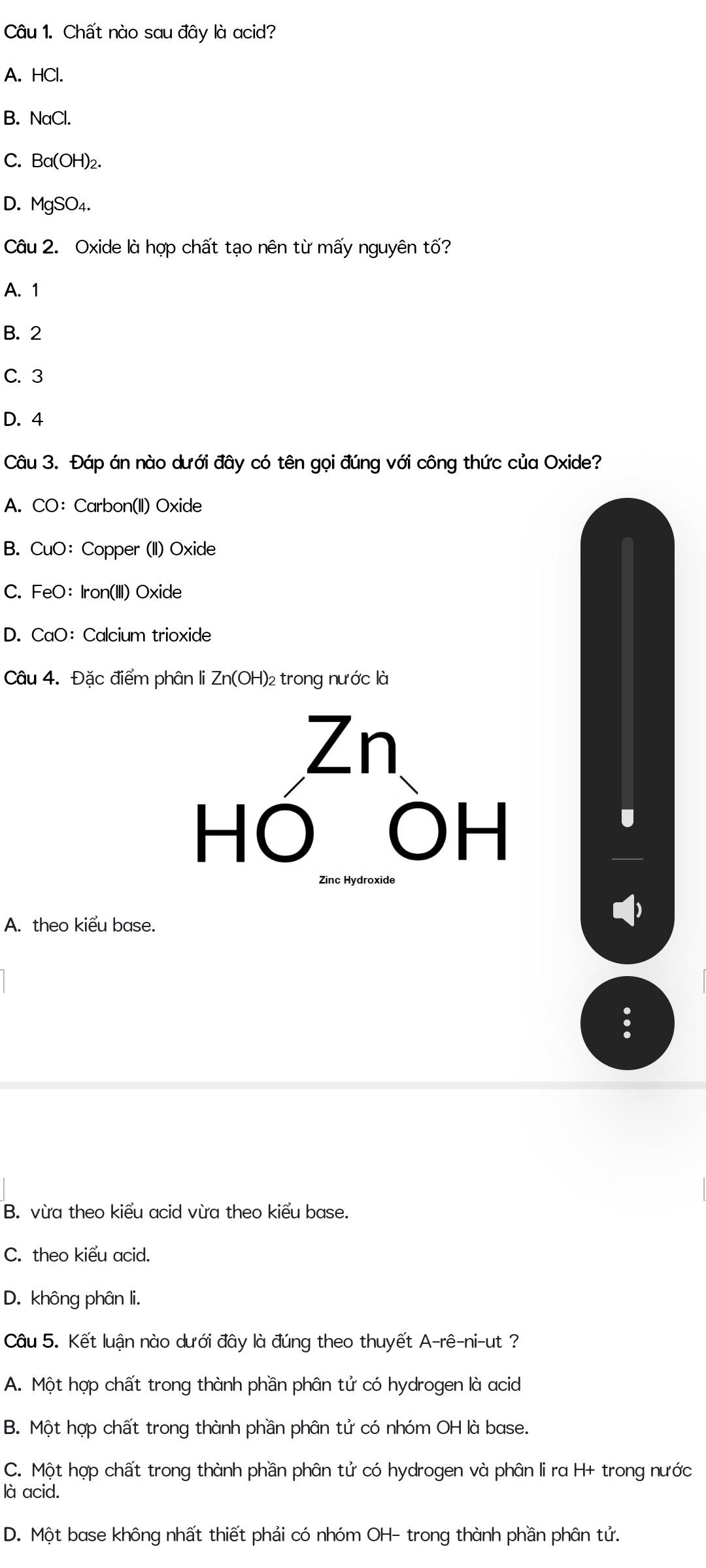 Chất nào sau đây là acid?
A. HCl.
B. NaCl.
C. Ba(OH)₂.
D. MgSO₄.
Câu 2. Oxide là hợp chất tạo nên từ mấy nguyên tố?
A. 1
B. 2
C. 3
D. 4
Câu 3. Đáp án nào dưới đây có tên gọi đúng với công thức của Oxide?
A. CO： Carbon(II) Oxide
B. CuO: Copper (II) Oxide
C. FeO: Iron(III) Oxide
D. CaO: Calcium trioxide
Câu 4. Đặc điểm phân li Zn(OH)₂ trong nước là
A. theo kiểu base.
B. vừa theo kiểu acid vừa theo kiểu base.
C. theo kiểu acid.
D. không phân li.
Câu 5. Kết luận nào dưới đây là đúng theo thuyết A-rê-ni-ut ?
A. Một hợp chất trong thành phần phân tử có hydrogen là acid
B. Một hợp chất trong thành phần phân tử có nhóm OH là base.
C. Một hợp chất trong thành phần phân tử có hydrogen và phân li ra H+ trong nước
là acid.
D. Một base không nhất thiết phải có nhóm OH- trong thành phần phân tử.