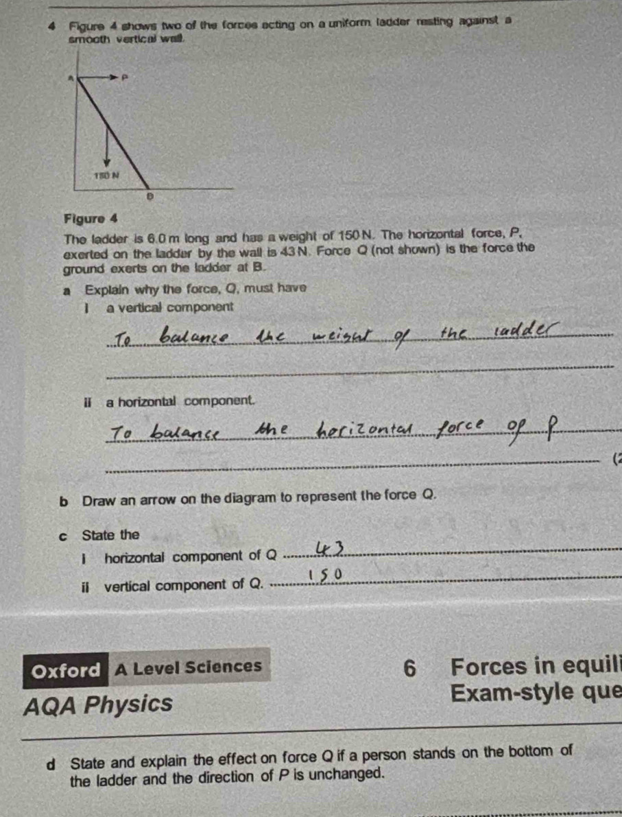 Figure 4 shows two of the forces acting on a uniform, ladder resting against a 
smooth vertical wall. 
Figure 4 
The ladder is 6.0 m long and has a weight of 150 N. The horizontal force, P, 
exerted on the ladder by the wall is 43 N. Force Q (not shown) is the force the 
ground exerts on the ladder at B. 
a Explain why the force, Q, must have 
I a vertical component 
_ 
_ 
i a horizontal component. 
_ 
_(2 
b Draw an arrow on the diagram to represent the force Q. 
c State the 
i horizontal component of Q
_ 
ii vertical component of Q. 
_ 
Oxford A Level Sciences 6 Forces in equili 
AQA Physics 
Exam-style que 
d State and explain the effect on force Q if a person stands on the bottom of 
the ladder and the direction of P is unchanged.
