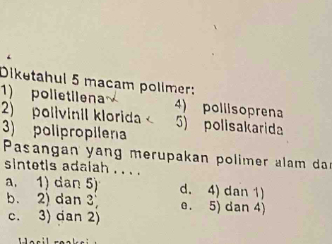 Diketahul 5 macam pollmer:
1) polietilena 4) pollisoprena
2) polivinil klorida 5) polisakarida
3) polipropilena
Pasangan yang merupakan polimer alam dar
sintetis adalah . . . .
a. 1) dan 5 d. 4) dan 1)
b. 2) dan 3 e. 5) dan 4)
c. 3) dan 2)