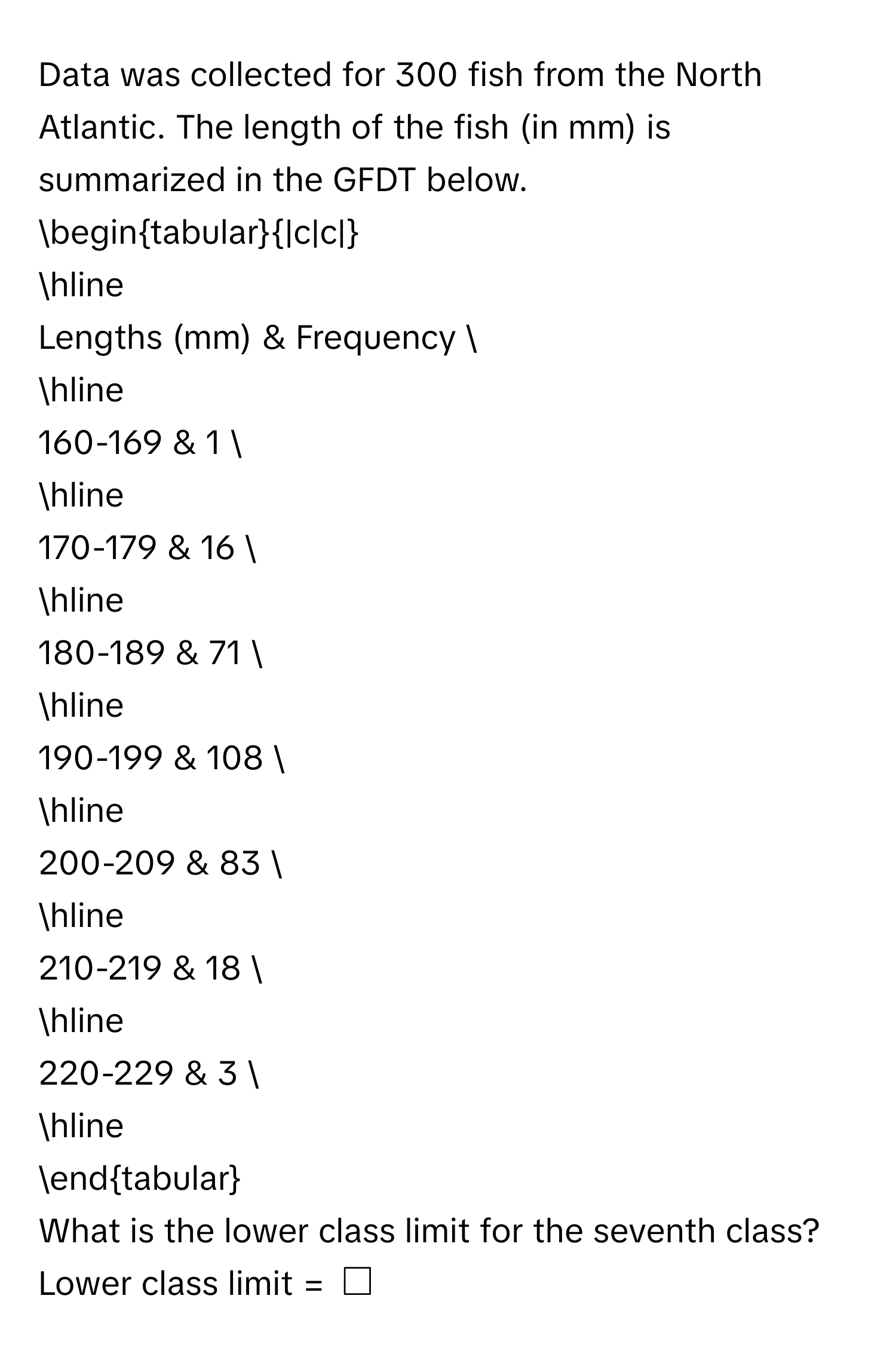 Data was collected for 300 fish from the North Atlantic. The length of the fish (in mm) is summarized in the GFDT below. 
begintabular|c|c| 
hline 
Lengths (mm) & Frequency  
hline 
160-169 & 1  
hline 
170-179 & 16  
hline 
180-189 & 71  
hline 
190-199 & 108  
hline 
200-209 & 83  
hline 
210-219 & 18  
hline 
220-229 & 3  
hline 
endtabular 
What is the lower class limit for the seventh class? 
Lower class limit = $□$