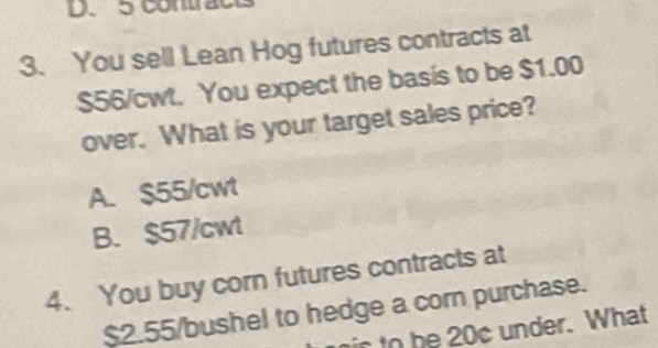 contrac
3. You sell Lean Hog futures contracts at
$56/cwt. You expect the basis to be $1.00
over. What is your target sales price?
A. $55/cwt
B. $57/cwt
4. You buy corn futures contracts at
$2.55/bushel to hedge a corn purchase.
nic to be 20c under. What