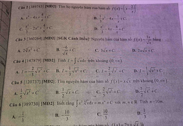 Cầu 2 [389743] [MĐ2]: Tìm họ nguyên hàm của hàm số f(x)=(x- 2/x )^2.
A. x^3-4x+ 4/x +C.  1/3 x^3-4x- 1/x +C.
B.
C.  x^3/3 -2x^2+ 4/x +C.  x^3/3 -4x- 4/x +C.
D.
Cầu 3 [360264] [MĐ2] [SGK Cánh Diều]: Nguyên hàm của hàm số f(x)= 3x/sqrt(x)  bằng
A. 2sqrt[3](x^2)+C. B.  (-6)/sqrt(x) +C. C. 3sqrt(x)+C. D. 2xsqrt(x)+C.
Câu 4 [147879] [MĐ2]: Tính I=∈t sqrt(x)dx trên khoảng (0;+∈fty ).
A. I=- 2/3 sqrt(x^3)+C. B. I= 1/3 sqrt(x^3)+C. C. I= 2/3 sqrt(x^3)+C. D. I= 1/3 sqrt(x^3)+C.
Câu 5 [120737] [MĐ2]: Tìm nguyên hàm của hàm số f(x)=xsqrt(x) trên khoảng (0;+∈fty ).
A.  1/5 sqrt(x^5)+C. B.  1/2 sqrt(x)+C. C.  2/5 sqrt(x^5)+C. D.  5/2 sqrt(x^5)+C.
Câu 6 [389730] [MĐ2]: Biết rằng ∈t x^2sqrt[3](x)dx=mx^n+C với m, n∈ R. Tính n-10m.
A. - 1/3 . B. - 10/3 . C.  10/3 . D.  1/3 .
há m cố f(x)=2x+sqrt(x) là