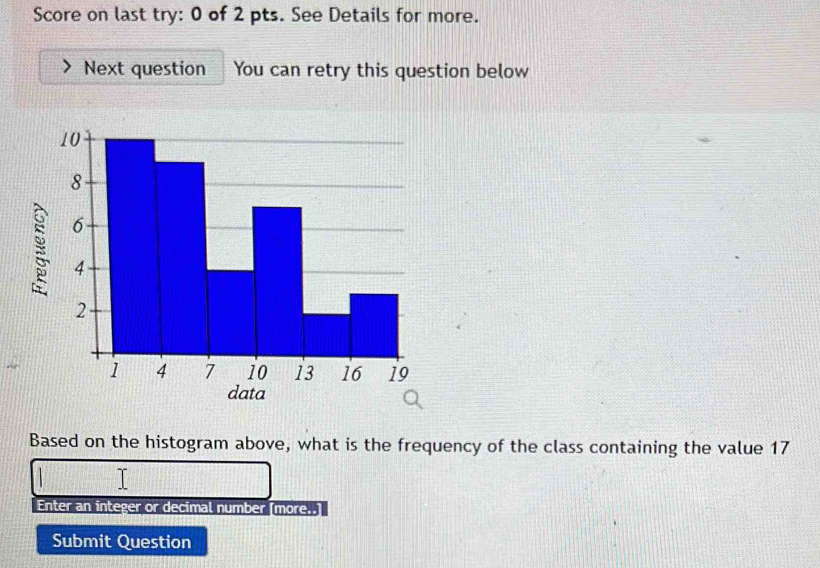 Score on last try: 0 of 2 pts. See Details for more. 
Next question You can retry this question below 
Based on the histogram above, what is the frequency of the class containing the value 17
Enter an integer or decimal number [more..] 
Submit Question