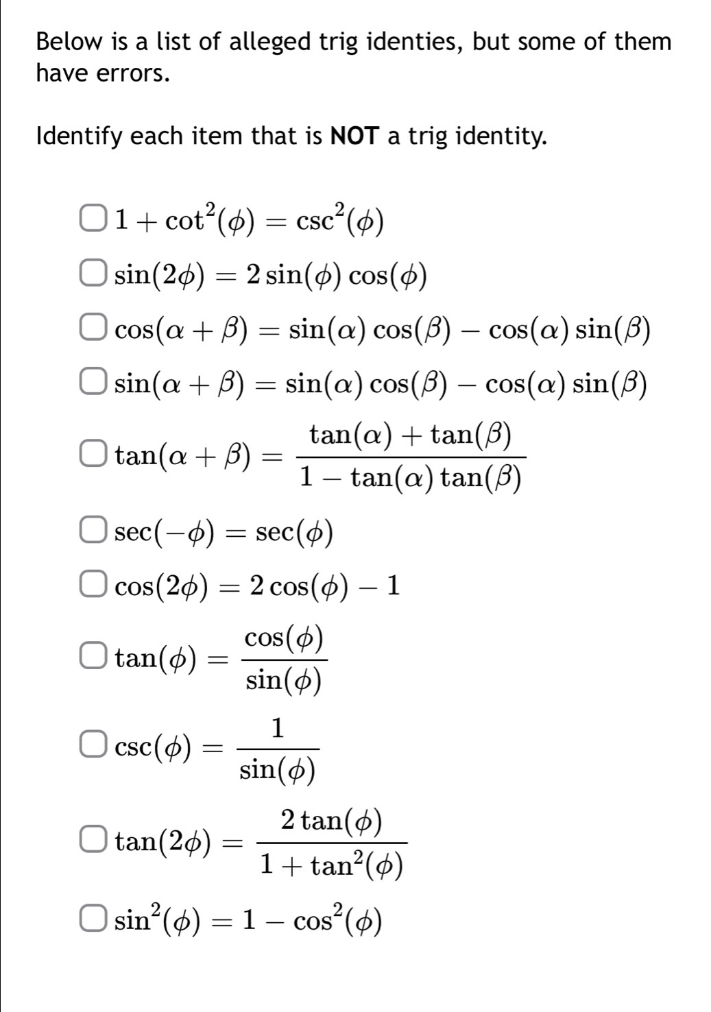 Below is a list of alleged trig identies, but some of them
have errors.
Identify each item that is NOT a trig identity.
1+cot^2(phi )=csc^2(phi )
sin (2phi )=2sin (phi )cos (phi )
cos (alpha +beta )=sin (alpha )cos (beta )-cos (alpha )sin (beta )
sin (alpha +beta )=sin (alpha )cos (beta )-cos (alpha )sin (beta )
tan (alpha +beta )= (tan (alpha )+tan (beta ))/1-tan (alpha )tan (beta ) 
sec (-phi )=sec (phi )
cos (2phi )=2cos (phi )-1
tan (phi )= cos (phi )/sin (phi ) 
csc (phi )= 1/sin (phi ) 
tan (2phi )= 2tan (phi )/1+tan^2(phi ) 
sin^2(phi )=1-cos^2(phi )