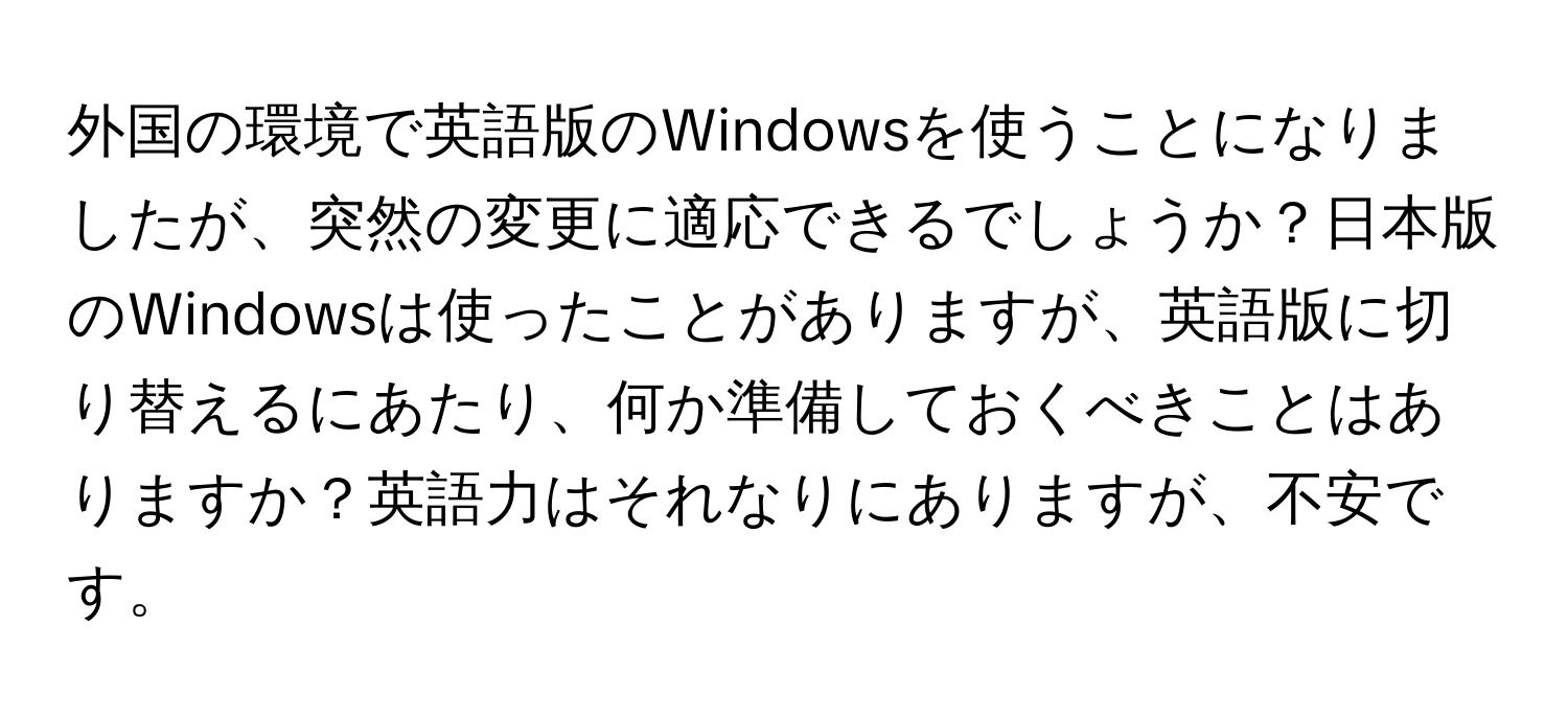 外国の環境で英語版のWindowsを使うことになりましたが、突然の変更に適応できるでしょうか？日本版のWindowsは使ったことがありますが、英語版に切り替えるにあたり、何か準備しておくべきことはありますか？英語力はそれなりにありますが、不安です。