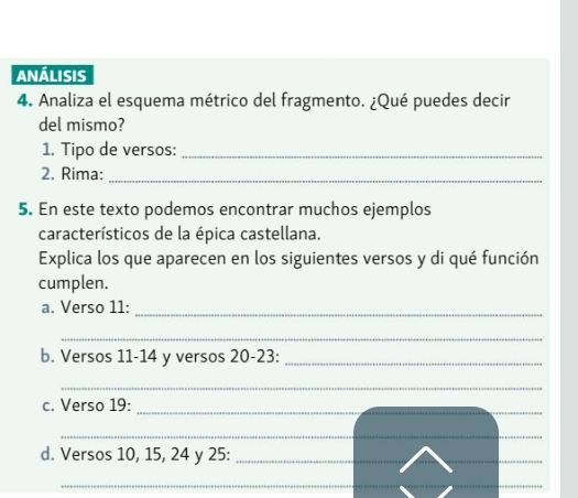 ANÁLISIS 
4. Analiza el esquema métrico del fragmento. ¿Qué puedes decir 
del mismo? 
1. Tipo de versos:_ 
2. Rima:_ 
5. En este texto podemos encontrar muchos ejemplos 
característicos de la épica castellana. 
Explica los que aparecen en los siguientes versos y di qué función 
cumplen. 
a. Verso 11:_ 
_ 
b. Versos 11-14 y versos 20 -23:_ 
_ 
c. Verso 19: 
_ 
_ 
d. Versos 10, 15, 24 y 25 :_ 
_ 
_