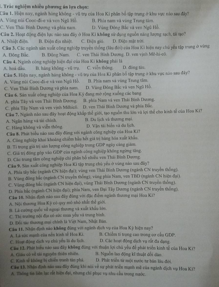 Trắc nghiệm nhiều phương án lựa chọn:
Câu 1. Hiện nay, ngành hàng không - vũ trụ của Hoa Kỉ phân bố tập trung ở khu vực nào sau đây?
A. Vùng núi Cooc-đi-e và ven Ngũ Hồ. B. Phia nam và vùng Trung tâm.
C. Ven Thái Bình Dương và phía nam. D. Vùng Đông Bắc và ven Ngũ Hồ.
Câu 2. Hoạt động điện lực nào sau đây ở Hoa Kì không sử dụng nguồn năng lượng sạch, tái tạo?
A. Nhiệt điện. B. Điện địa nhiệt. C. Điện gió. D. Điện mặt trời.
Câu 3. Các ngành sản xuất công nghiệp truyền thống (lâu đời) của Hoa Kì hiện nay chủ yếu tập trung ở vùng
A. Đông Bắc. B. Đông Nam. C. ven Thái Bình Dương. D. ven vịnh Mê-hi-cô.
Câu 4. Ngành công nghiệp hiện đại của Hoa Ki không phái là
A. hoá dầu. B. hàng không - vũ trụ. C. viễn thông. D. đóng tàu.
Câu 5. Hiện nay, ngành hàng không - vũ trụ của Hoa Kỉ phân bố tập trung ở khu vực nào sau đây?
A. Vùng núi Cooc-đi-e và ven Ngũ Hồ. B. Phía nam và vùng Trung tâm.
C. Ven Thái Bình Dương và phía nam. D. Vùng Đông Bắc và ven Ngũ Hồ.
Câu 6. Sản xuất công nghiệp của Hoa Kỳ đang mở rộng xuống các bang
A. phía Tây và ven Thái Bình Dương. B. phía Nam và ven Thái Bình Dương.
C. phía Tây Nam và ven vịnh Mêhicô. D. ven Thái Bình Dương và phía Bắc.
Câu 7. Ngành nào sau đây hoạt động khắp thế giới, tạo nguồn thu lớn và lợi thế cho kinh tế của Hoa Ki?
A. Ngân hàng và tài chính. B. Du lịch và thương mại.
C. Hàng không và viễn thông. D. Vận tải biển và du lịch.
Câu 8. Phát biểu nào sau đây đúng với ngành công nghiệp của Hoa Ki?
A. Công nghiệp khai khoáng chiếm hầu hết giá trị hàng hóa xuất khẩu.
B. Tỉ trọng giá trị sản lượng công nghiệp trong GDP ngày cảng giảm.
C. Giá trị đóng góp vào GDP của ngành công nghiệp không ngừng tăng.
D. Các trung tâm công nghiệp chỉ phân bố nhiều ven Thái Bình Dương.
Câu 9. Sân xuất công nghiệp Hoa Kì tập trung chủ yếu ở vùng nào sau đây?
A. Phía tây bắc (ngành CN hiện đại); vùng ven Thái Bình Dương (ngành CN truyền thống).
B. Vùng đông bắc (ngành CN truyền thống); vùng phía Nam, ven TBD (ngành CN hiện đại).
C. Vùng đông bắc (ngành CN hiện đại), vùng Thái Bình Dương (ngành CN truyền thống).
D. Phía bắc (ngành CN hiện đại); phía Nam, ven Đại Tây Dương (ngành CN truyền thống).
Câu 10. Nhận định nào sau đây đúng với đặc điểm ngành thương mại Hoa Ki?
A. Nội thương Hoa Kỳ có quy mô nhỏ nhất thế giới.
B. Là cường quốc về ngoại thương và xuất khẩu lớn.
C. Thị trường nội địa có sức mua yếu và trung bình.
D. Đối tác thương mại chính là Việt Nam, Nhật Bản.
Câu 11. Nhận định nào không đúng với ngành dịch vụ của Hoa Kỳ hiện nay?
A. Là sức mạnh của nền kinh tế Hoa Ki. B. Chiếm ti trọng cao trong cơ cấu GDP.
C. Hoạt động dịch vụ chủ yếu là du lịch. D. Các hoạt động dịch vụ rắt đa dạng.
Cầu 12. Phát biểu nào sau đãy không đúng với thuận lợi chủ yếu để phát triển kinh tế của Hoa Kì?
A. Giâu có về tài nguyên thiên nhiên. B. Nguồn lao động kĩ thuật dồi dào.
C. Kinh tế không bị chiến tranh tàn phá. D. Phát triển từ một nước tư bản lâu đời.
Câu 13. Nhận định nào sau đây đúng khi nói về sự phát triển mạnh mẽ của ngành dịch vụ Hoa Ki?
A. Thông tin liên lạc rất hiện đại, nhưng chỉ phục vụ nhu cầu trong nước.