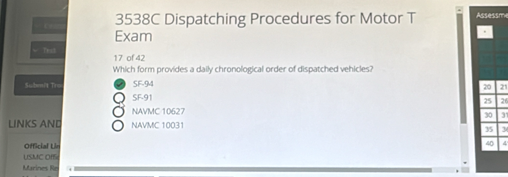 3538C Dispatching Procedures for Motor T Assessme 
Exam 
Test 
17 of 42 
Which form provides a daily chronological order of dispatched vehicles? 
Subm/t Tro: SF- 94
20 21
SF -91
25 26
NAVMC 10627
30 31
LINKS AND NAVMC 10031 35 3
Official Lin
40 4
USMC Offic 
Marines Re