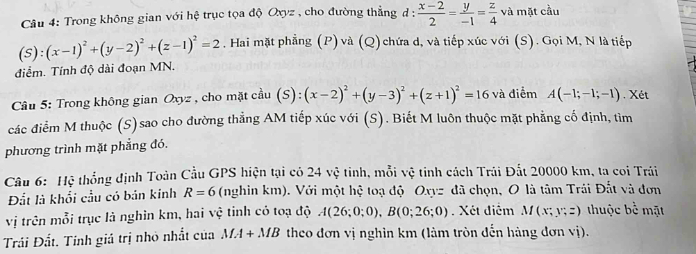 Trong không gian với hệ trục tọa độ Oxyz , cho đường thẳng d :  (x-2)/2 = y/-1 = z/4  và mặt cầu
S):(x-1)^2+(y-2)^2+(z-1)^2=2. Hai mặt phẳng (P) và (Q) chứa d, và tiếp xúc với (S). Gọi M, N là tiếp 
điểm. Tính độ dài đoạn MN. 
Câu 5: Trong không gian Oxyz , cho mặt cầu (s ):(x-2)^2+(y-3)^2+(z+1)^2=16 và điểm A(-1;-1;-1). Xét 
các điểm M thuộc (S)sao cho đường thẳng AM tiếp xúc với (S). Biết M luôn thuộc mặt phẳng cố định, tìm 
phương trình mặt phẳng đó. 
Câu 6: Hệ thống định Toàn Cầu GPS hiện tại có 24 vệ tinh, mỗi vệ tinh cách Trái Đất 20000 km, ta coi Trái 
Đắt là khổi cầu có bán kính R=6 (nghin km). Với một hệ toạ độ Oxyz đã chọn, O là tâm Trái Đất và đơn 
vị trên mỗi trục là nghìn km, hai vệ tinh có toạ độ A(26;0;0), B(0;26;0). Xét điểm M(x;y;z) thuộc bể mặt 
Trải Đất. Tính giá trị nhỏ nhất của MA+MB theo đơn vị nghìn km (làm tròn đến hàng đơn vị).