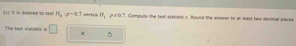 It is desired to test H_0:p=0.7 versus H_1:p!= 0.7. Compute the test statistic z. Round the answer to at least two decimal places. 
The test statistic is 
×