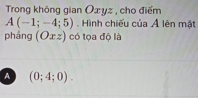 Trong không gian Oxyz , cho điểm
A(-1;-4;5). Hình chiếu của Ả lên mặt
phẳng (Oxz) có tọa độ là
A (0;4;0).