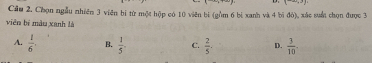 circ ,3). 
Câu 2. Chọn ngẫu nhiên 3 viên bi từ một hộp có 10 viên bi (gồm 6 bi xanh và 4 bi đỏ), xác suất chọn được 3
viên bi màu xanh là
A.  1/6 . B.  1/5 . C.  2/5 . D.  3/10 .