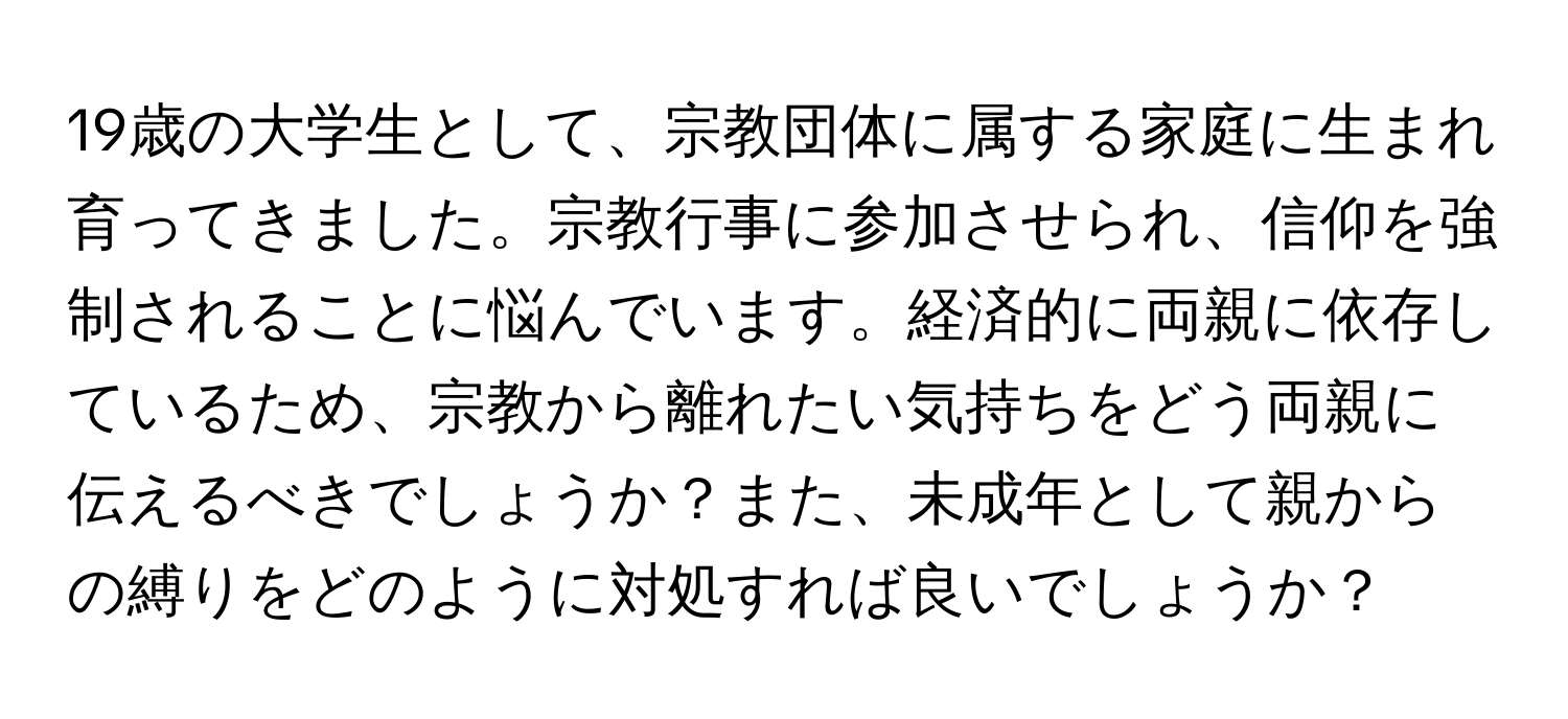 19歳の大学生として、宗教団体に属する家庭に生まれ育ってきました。宗教行事に参加させられ、信仰を強制されることに悩んでいます。経済的に両親に依存しているため、宗教から離れたい気持ちをどう両親に伝えるべきでしょうか？また、未成年として親からの縛りをどのように対処すれば良いでしょうか？