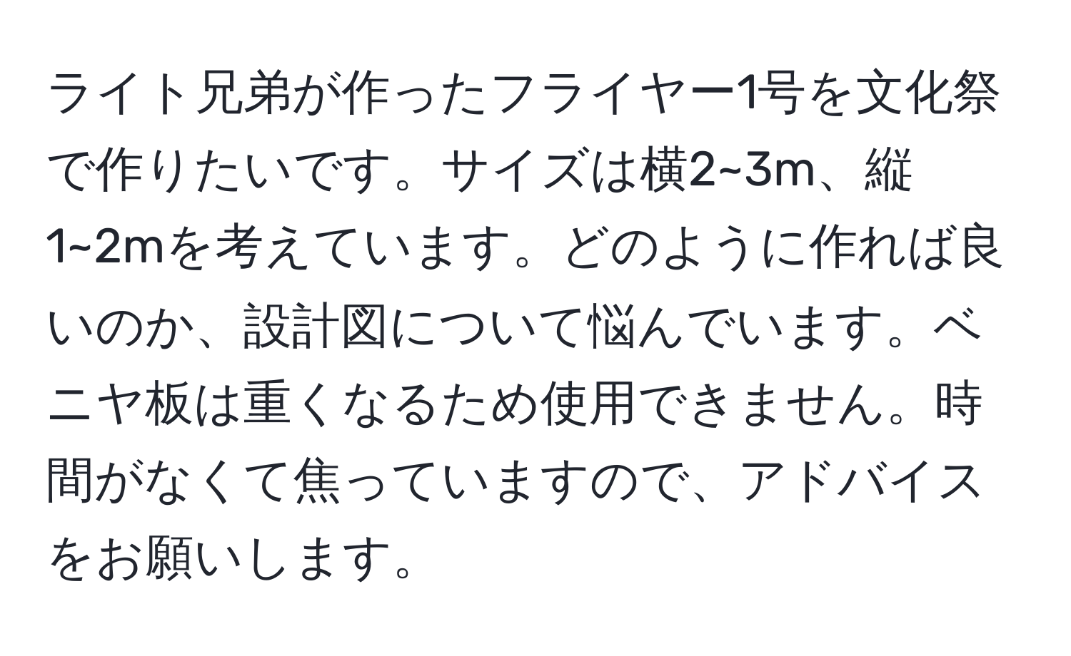 ライト兄弟が作ったフライヤー1号を文化祭で作りたいです。サイズは横2~3m、縦1~2mを考えています。どのように作れば良いのか、設計図について悩んでいます。ベニヤ板は重くなるため使用できません。時間がなくて焦っていますので、アドバイスをお願いします。