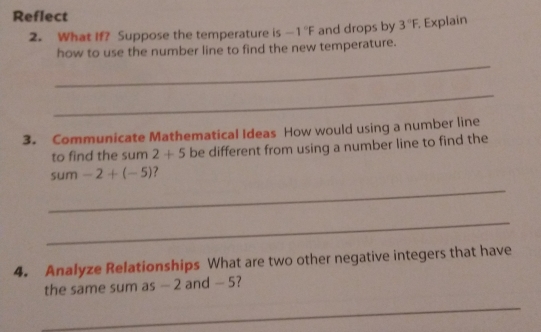 Reflect 
2. What If? Suppose the temperature is -1°F and drops by 3°F. Explain 
how to use the number line to find the new temperature. 
_ 
3. Communicate Mathematical Ideas How would using a number line 
_ 
to find the sum 2+5 be different from using a number line to find the 
sum -2+(-5) ? 
4. Analyze Relationships What are two other negative integers that have 
_ 
_ 
the same sum as - 2 and - 5? 
_