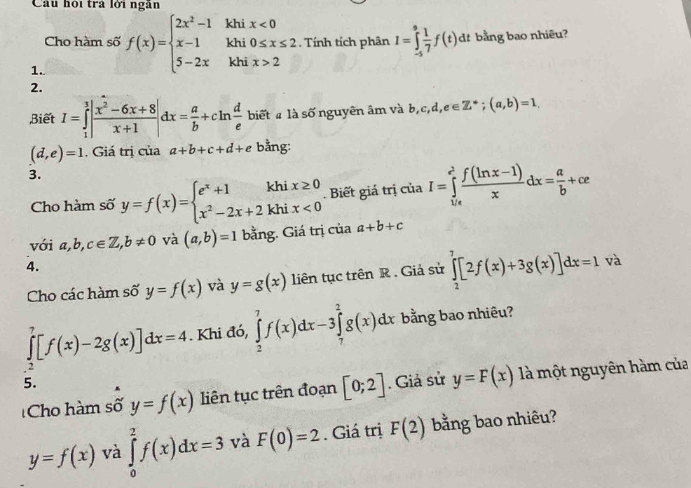 Câu hội trả lới ngẫn
Cho hàm số f(x)=beginarrayl 2x^2-1 x-1 5-2xendarray. khi beginarrayr x<0 0≤ x≤ 2endarray. Tính tích phân I=∈tlimits _(-5)^9 1/7 f(t) dt bằng bao nhiêu?
khi
khi x>2
1.
2.
Biết I=∈tlimits _1^(3|frac x^2)-6x+8x+1|dx= a/b +cln  d/e  biết  là số nguyên âm và b,c,d,e∈ Z^*;(a,b)=1.
(d,e)=1. Giá trị của a+b+c+d+ e bằng:
3.
Cho hàm số y=f(x)=beginarrayl e^x+1khix≥ 0 x^2-2x+2khix<0endarray.. Biết giá trị của I=∈tlimits _(1/e)^(e^(2)) (f(ln x-1))/x dx= a/b +ce
với a,b,c∈ Z,b!= 0 và (a,b)=1 bằng. Giá trị của a+b+c
4.
Cho các hàm số y=f(x) và y=g(x) liên tục trên R . Giả sử ∈tlimits _2^7[2f(x)+3g(x)]dx=1 và
∈tlimits _2^7[f(x)-2g(x)]dx=4. Khi đó, ∈tlimits _2^7f(x)dx-3∈tlimits _7^2g(x)dx bằng bao nhiêu?
5.
Cho hàm số y=f(x) liên tục trên đoạn [0;2]. Giả sử y=F(x) là một nguyên hàm của
y=f(x) và ∈tlimits _0^2f(x)dx=3 và F(0)=2. Giá trị F(2) bằng bao nhiêu?