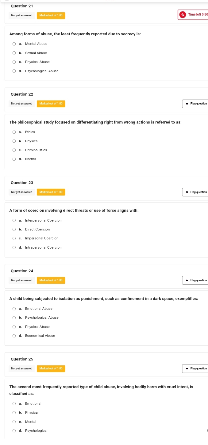 Not yet answered Marked out of 1.00 Time left 0:50
Among forms of abuse, the least frequently reported due to secrecy is:
a. Mental Abuse
b. Sexual Abuse
c. Physical Abuse
d. Psychological Abuse
Question 22
Not yet answered Marked out of 1.00 Flag question
The philosophical study focused on differentiating right from wrong actions is referred to as:
a. Ethics
b. Physics
c. Criminalistics
d. Norms
Question 23
Not yet answered Marked out of 1.00 Flag question
A form of coercion involving direct threats or use of force aligns with:
b. Direct Coercion
c. Impersonal Coercion
d. Intrapersonal Coercion
Question 24
Not yet answered Marked out of 1.00 Flaq question
A child being subjected to isolation as punishment, such as confinement in a dark space, exemplifies:
a. Emotional Abuse
b. Psychological Abuse
c. Physical Abuse
d. Economical Abuse
Question 25
Not yet answered Marked out of 1.00 Flag question
The second most frequently reported type of child abuse, involving bodily harm with cruel intent, is
classified as:
a. Emotional
b. Physical
c. Mental
d. Psychological