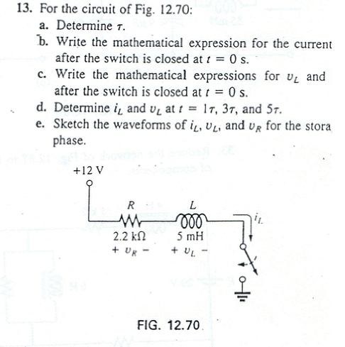 For the circuit of Fig. 12.70:
a. Determine 7.
b. Write the mathematical expression for the current
after the switch is closed at t=0s.
c. Write the mathematical expressions for v_L and
after the switch is closed at t=0s.
d. Determine i_L and v_L at t=1r,3tau , and 57.
e. Sketch the waveforms of i_L,upsilon _L , and U_R for the stora
phase.
FIG. 12.70